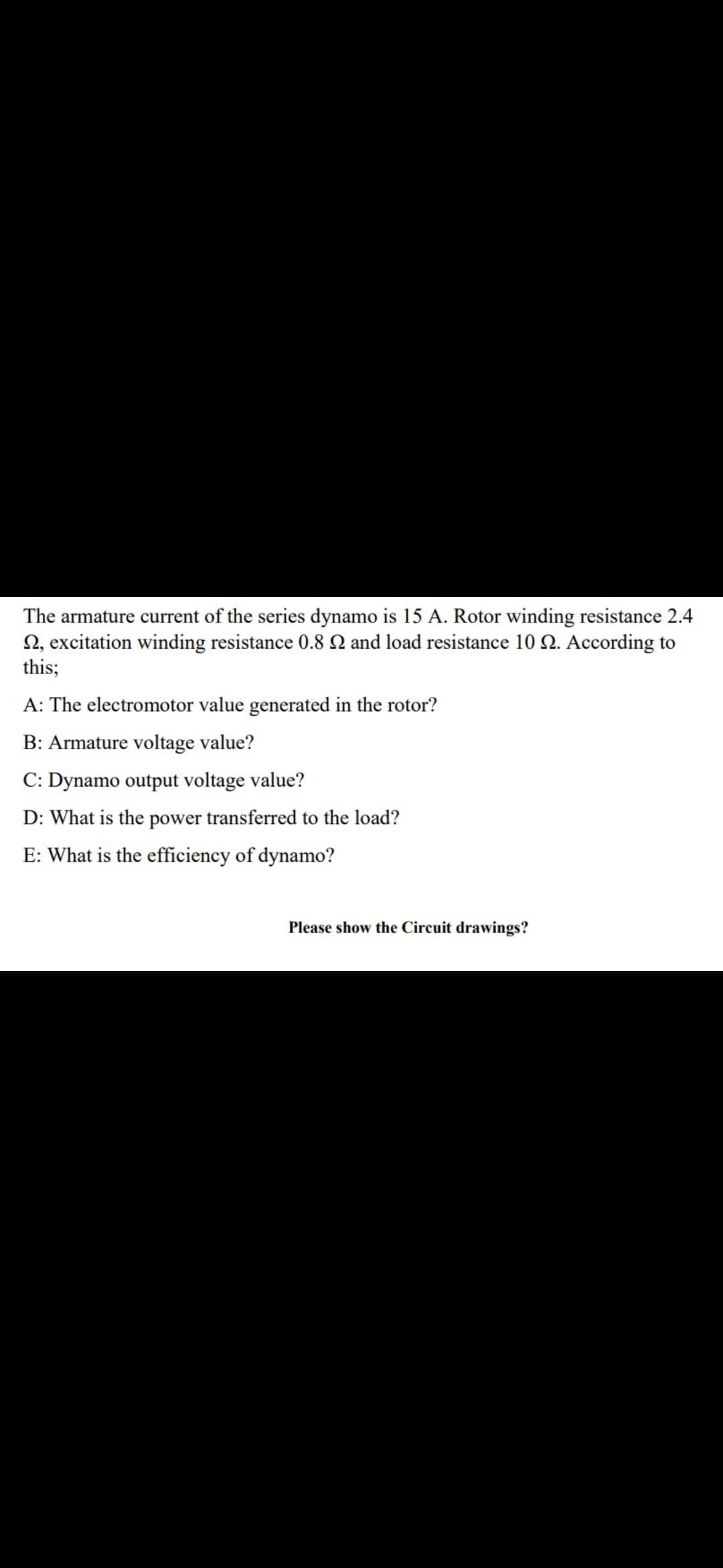 The armature current of the series dynamo is 15 A. Rotor winding resistance 2.4
N, excitation winding resistance 0.8 Q and load resistance 10 2. According to
this;
A: The electromotor value generated in the rotor?
B: Armature voltage value?
C: Dynamo output voltage value?
D: What is the power transferred to the load?
E: What is the efficiency of dynamo?
Please show the Circuit drawings?
