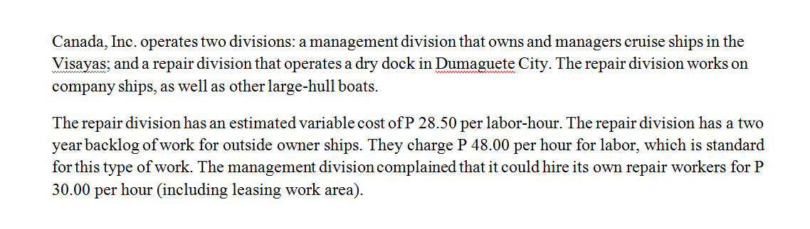 Canada, Inc. operates two divisions: a management division that owns and managers cruise ships in the
Visayas; and a repair division that operates a dry dock in Dumaguete City. The repair division works on
company ships, as well as other large-hull boats.
The repair division has an estimated variable cost of P 28.50 per labor-hour. The repair division has a two
year backlog of work for outside owner ships. They charge P 48.00 per hour for labor, which is standard
for this type of work. The management division complained that it could hire its own repair workers for P
30.00 per hour (including leasing work area).
