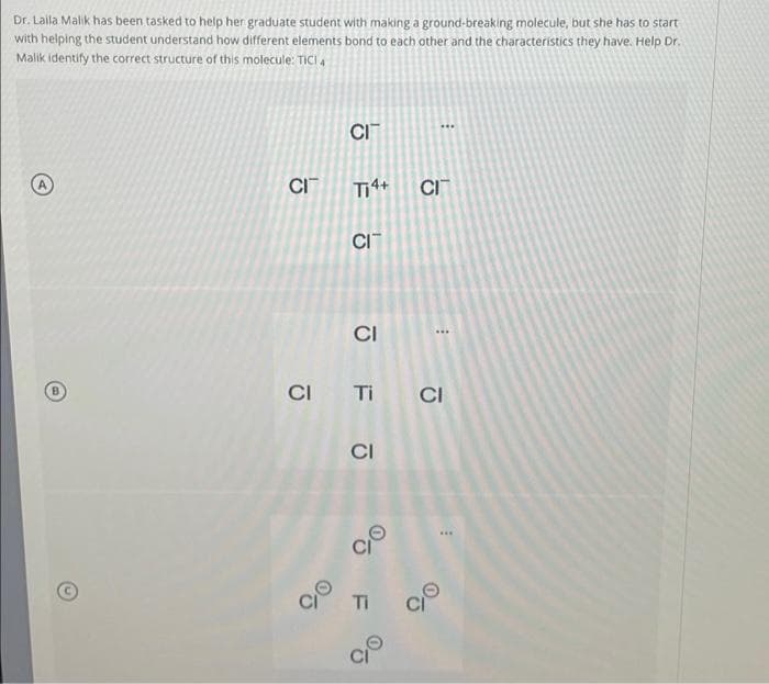 Dr. Laila Malik has been tasked to help her graduate student with making a ground-breaking molecule, but she has to start
with helping the student understand how different elements bond to each other and the characteristics they have. Help Dr.
Malik identify the correct structure of this molecule: TICI 4
CI
CIT
Ti4+
CIT
CI
CITI CI
CI
CIT
응
CI