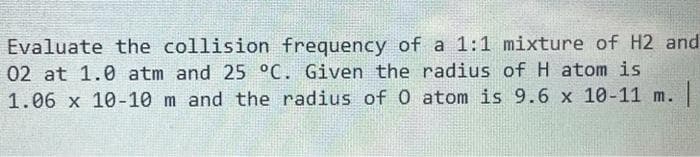 Evaluate the collision frequency of a 1:1 mixture of H2 and
02 at 1.0 atm and 25 °C. Given the radius of H atom is
1.06 x 10-10 m and the radius of O atom is 9.6 x 10-11 m. |