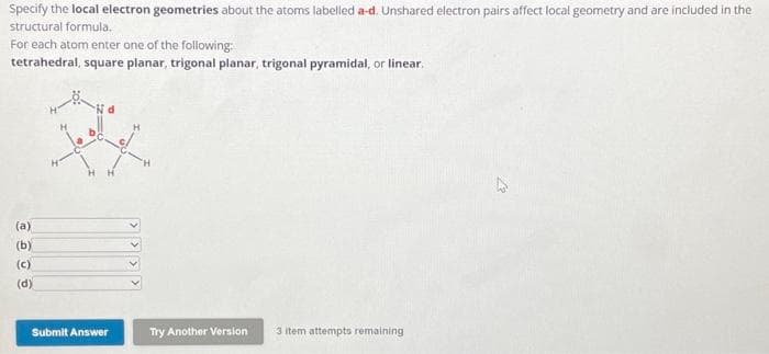 Specify the local electron geometries about the atoms labelled a-d. Unshared electron pairs affect local geometry and are included in the
structural formula.
For each atom enter one of the following:
tetrahedral, square planar, trigonal planar, trigonal pyramidal, or linear.
(a)
(b)
(c)
(d)
Submit Answer
Try Another Version
3 item attempts remaining