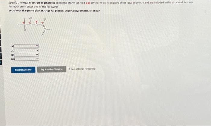 Specify the local electron geometries about the atoms labelled a-d. Unshared electron pairs affect local geometry and are included in the structural formula
For each atom enter one of the following
tetrahedral, square planar, trigonal planar. trigonal pyramidal, or linear.
the
(a)
(b)
(c)
(d)
Submit Answer
Try Another Version
1 item attempt remaining