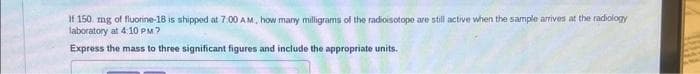 If 150 mg of fluorine-18 is shipped at 7:00 AM, how many milligrams of the radioisotope are still active when the sample arrives at the radiology
laboratory at 4:10 PM?
Express the mass to three significant figures and include the appropriate units.