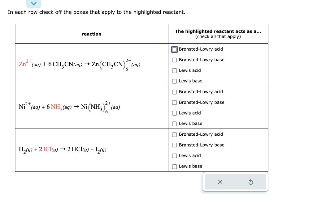 In each row check off the boxes that apply to the highlighted reactant.
2+
2+
Zn²+ (aq) + 6 CH₂CN(aq) → Zn (CH₂CN)² + (aq)
Ni²+ (aq) + 6 NH3(aq)
reaction
→
Ni (NH3)2 + (aq)
H₂(g) + 2 IC1(g) → 2 HCl(g) + 1₂(g)
The highlighted reactant acts as a...
(check all that apply)
Brønsted-Lowry acid
Brønsted-Lowry base
Lewis acid
Lewis base
Brønsted-Lowry acid
Brønsted-Lowry base
Lewis acid
Lewis base
Brønsted-Lowry acid
Brønsted-Lowry base
Lewis acid
Lewis base