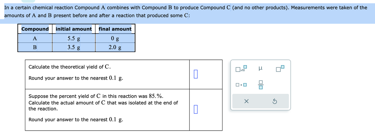 In a certain chemical reaction Compound A combines with Compound B to produce Compound C (and no other products). Measurements were taken of the
amounts of A and B present before and after a reaction that produced some C:
Compound
A
B
initial amount final amount
0 g
5.5 g
2.0 g
3.5 g
Calculate the theoretical yield of C.
Round your answer to the nearest 0.1 g.
Suppose the percent yield of C in this reaction was 85.%.
Calculate the actual amount of C that was isolated at the end of
the reaction.
Round your answer to the nearest 0.1 g.
0
x10
X
μ
00
Ś