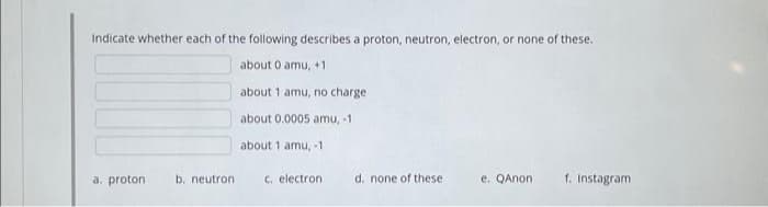 Indicate whether each of the following describes a proton, neutron, electron, or none of these.
about 0 amu, +1
about 1 amu, no charge
about 0.0005 amu, -1
about 1 amu, -1
a. proton. b. neutron
c. electron.
d. none of these
e. QAnon
f. Instagram