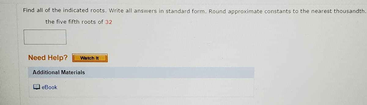 Find all of the indicated roots. Write all answers in standard form. Round approximate constants to the nearest thousandth.
the five fifth roots of 32
Need Help?
Watch It
Additional Materials
eBook
