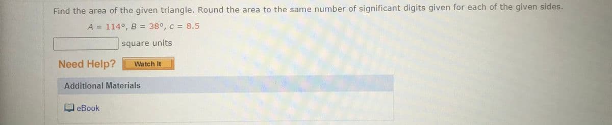 Find the area of the given triangle. Round the area to the same number of significant digits given for each of the given sides.
A = 114°, B = 38°, c = 8.5
square units
Need Help?
Watch It
Additional Materials
eBook
