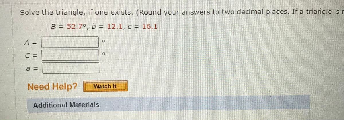 Solve the triangle, if one exists. (Round your answers to two decimal places. If a triangle is n
B = 52.7°, b = 12.1, c = 16.1
A =
C =
Need Help?
Watch It
Additional Materials
