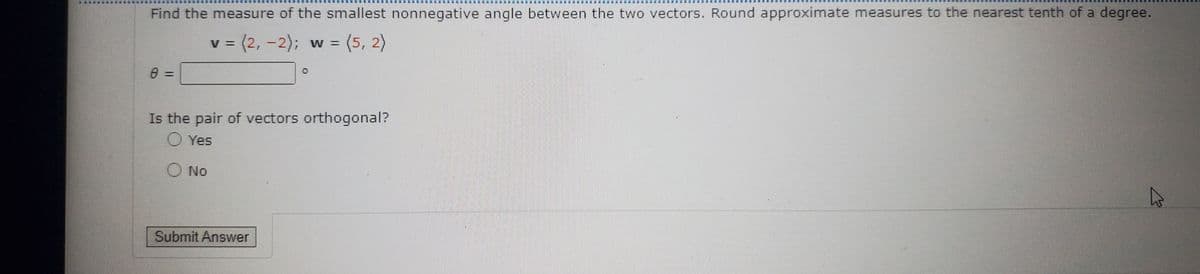 Find the measure of the smallest nonnegative angle between the two vectors. Round approximate measures to the nearest tenth of a degree.
v = (2,
3(2,-2); w = (5, 2)
%3D
Is the pair of vectors orthogonal?
O Yes
O No
Submit Answer
