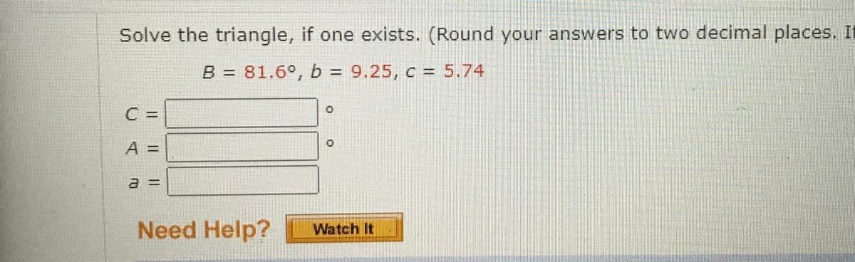 Solve the triangle, if one exists. (Round your answers to two decimal places. If
B = 81.6°, b = 9.25, c = 5.74
A 3=
Need Help?
Watch It
