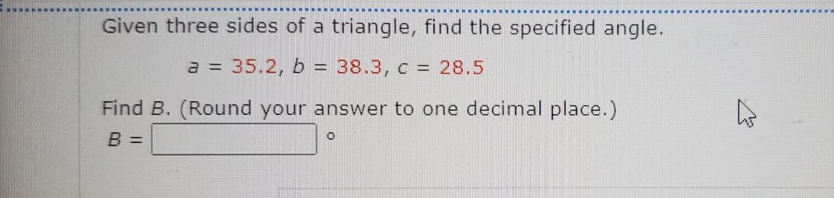 Given three sides of a triangle, find the specified angle.
a = 35.2, b = 38.3, c = 28.5
Find B. (Round your answer to one decimal place.)
B =
