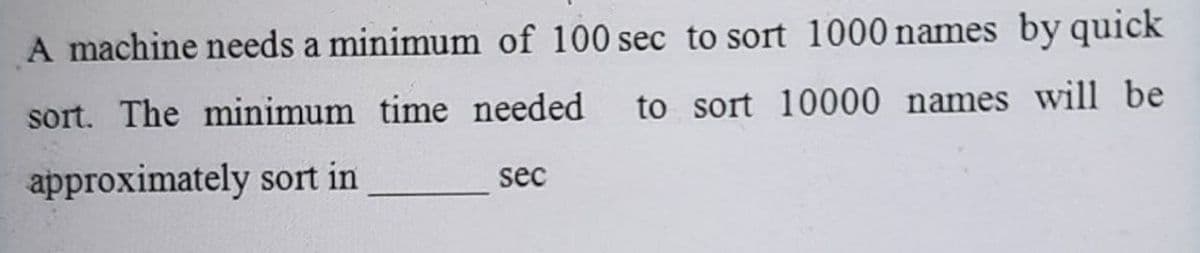 A machine needs a minimum of 100 sec to sort 1000 names by quick
sort. The minimum time needed to sort 10000 names will be
approximately sort in
sec