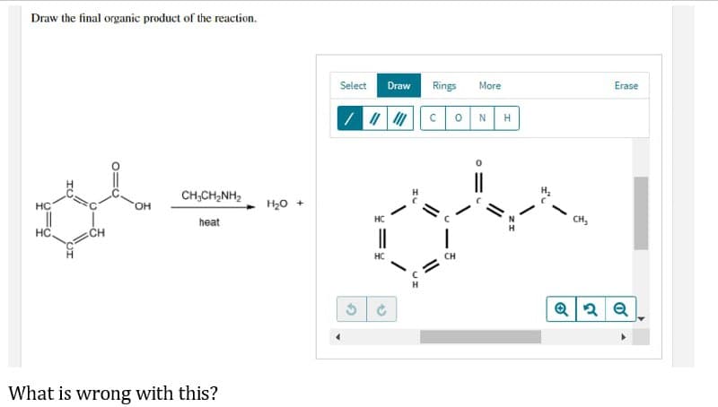 Draw the final organic product of the reaction.
CHỊCH,NH,
HC
OH
||
heat
HC
CH
What is wrong with this?
H₂O +
Select Draw
/ ||||||
HC
HC
3 Ć
Rings More
CH
0 N H
CH₂
Erase