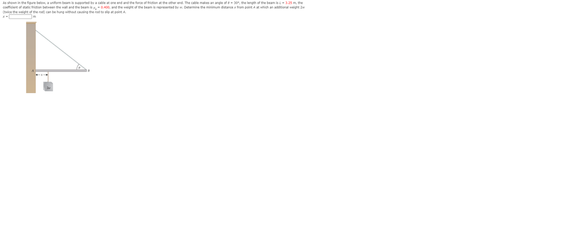 ### Determining the Minimum Distance for a Hanging Weight on a Supported Beam

#### Problem Statement:
As shown in the figure below, a uniform beam is supported by a cable at one end and the force of friction at the other end. The cable makes an angle (\(\theta\)) of \(30^\circ\). The length of the beam (L) is \(3.2\) m, the coefficient of static friction between the wall and the beam is \( \mu_s = 0.40 \), and the weight of the beam is represented by \(w\). Determine the minimum distance \(x\) from point \(A\) at which an additional weight \(2w\) (twice the weight of the rod) can be hung without causing the rod to slip at point \(A\).

#### Diagram Explanation:
The diagram illustrates the scenario described in the problem statement. Below are the key features of the diagram:

- **Beam AB**: A horizontal beam of length \(L = 3.2\) m.
- **Angle \(\theta\)**: The angle between the supporting cable and the horizontal beam is \(30^\circ\).
- **Point A**: The beam is in contact with the wall at point A. 
- **Point B**: The beam is attached to the supporting cable at point B.
- **Force of Friction (f)**: At point A, the force of friction acts horizontally to prevent slipping.
- **Cable Support**: The cable attached at point B is inclined at \(30^\circ\) and supports the beam against the wall.

Variables to Determine:
- **\(x\)**: The minimum distance from point A where the additional weight (\(2w\)) can be hung on the beam without causing it to slip at point A.

