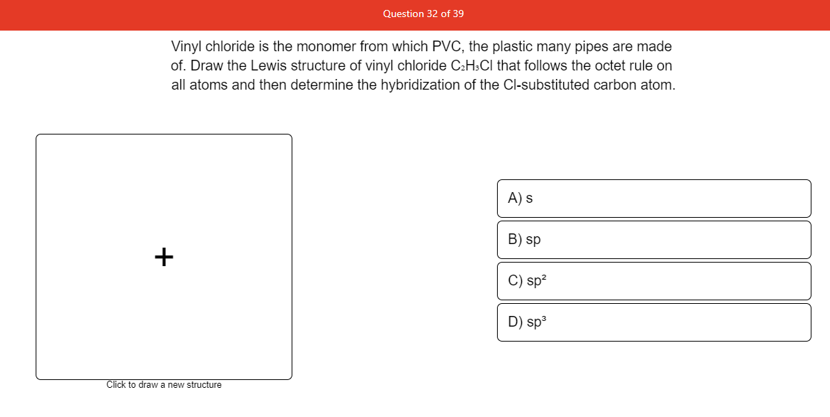 Question 32 of 39
Vinyl chloride is the monomer from which PVC, the plastic many pipes are made
of. Draw the Lewis structure of vinyl chloride C2H3CI that follows the octet rule on
all atoms and then determine the hybridization of the Cl-substituted carbon atom.
A) s
B) sp
+
C) sp?
D) sp3
Click to draw a new structure
