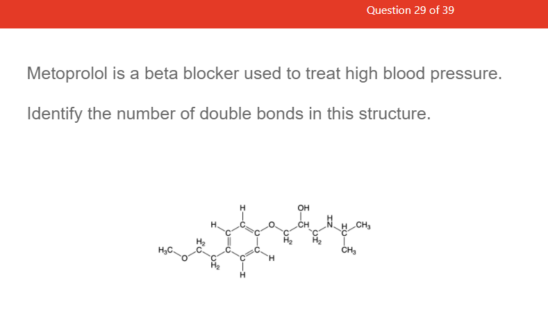 Question 29 of 39
Metoprolol is a beta blocker used to treat high blood pressure.
Identify the number of double bonds in this structure.
H
OH
NH CH3
CH
H3C
ČH3
H.
