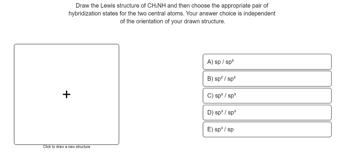 Draw the Lewis structure of CH:NH and then choose the appropriate pair of
hybridization states for the two central atoms. Your answer choice is independent
of the orientation of your drawn structure.
A) sp / sp?
B) sp? / sp?
C) sp? / sp3
D) sp³ / sp3
E) sp³ / sp
Click to draw a new structure
+
