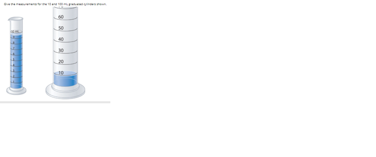 **Title: Understanding Graduated Cylinders**

**Objective:**
Provide the measurements for the 10 mL and 100 mL graduated cylinders shown.

**Description:**
Graduated cylinders are commonly used in laboratories to measure liquid volumes accurately. Let's examine the measurements for two different sizes of graduated cylinders: 10 mL and 100 mL.

**Observation:**

1. **10 mL Graduated Cylinder:**
   - The cylinder is filled to the 8 mL mark.
   - Each minor line represents an additional 1 mL increment.

2. **100 mL Graduated Cylinder:**
   - The cylinder is filled to the 8 mL mark.
   - Each minor line represents an additional 10 mL increment.

**Summary:**
In this example, the smaller 10 mL graduated cylinder contains 8 mL of liquid, while the larger 100 mL graduated cylinder also contains 8 mL of liquid. This illustration demonstrates how to read the meniscus level accurately in different sized cylinders.

**Key Points:**
- Always read the meniscus at eye level.
- Ensure accuracy by using the correct cylinder size for your measurements. 

Understanding the use of graduated cylinders is essential for accurately measuring liquids in laboratory settings.