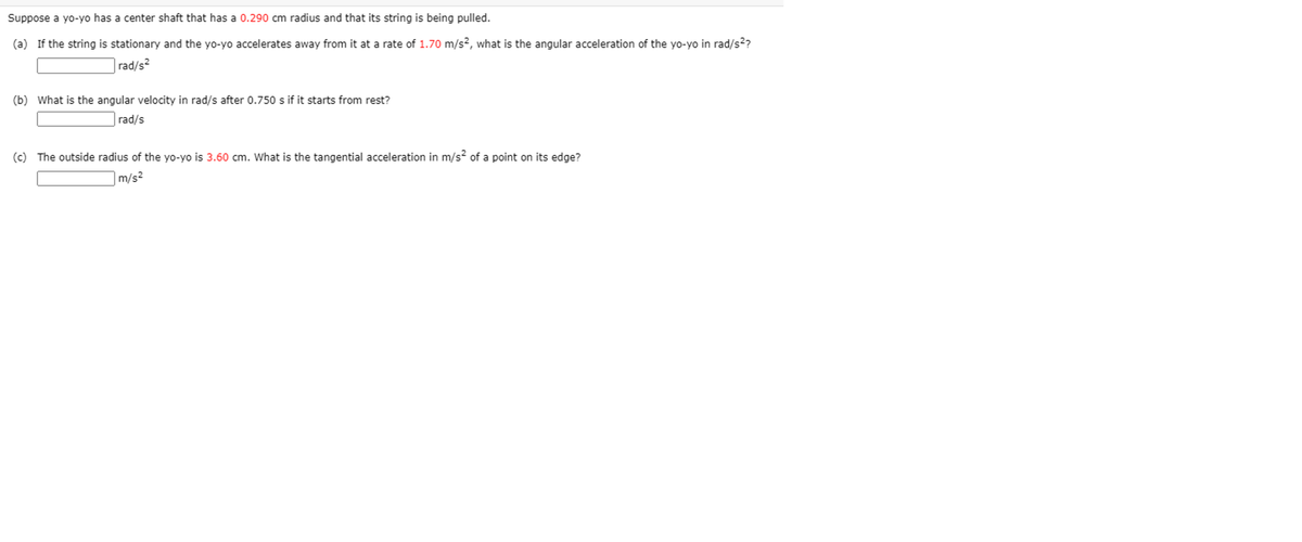 Suppose a yo-yo has a center shaft that has a 0.290 cm radius and that its string is being pulled.
(a) If the string is stationary and the yo-yo accelerates away from it at a rate of 1.70 m/s?, what is the angular acceleration of the yo-yo in rad/s??
|rad/s²
(b) What is the angular velocity in rad/s after 0.750 s if it starts from rest?
rad/s
(c) The outside radius of the yo-yo is 3.60 cm. What is the tangential acceleration in m/s? of a point on its edge?
|m/s²
