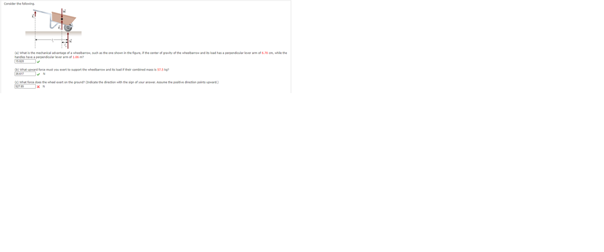 Consider the following.
(a) What is the mechanical advantage of a wheelbarrow, such as the one shown in the figure, if the center of gravity of the wheelbarrow and its load has a perpendicular lever arm of 6.70 cm, while the
handles have a perpendicular lever arm of 1.06 m?
15.820
(b) What upward force must you exert to support the wheelbarrow and its load if their combined mass is 57.5 kg?
35.617
(c) What force does the wheel exert on the ground? (Indicate the direction with the sign of your answer. Assume the positive direction points upward.)
527.85
