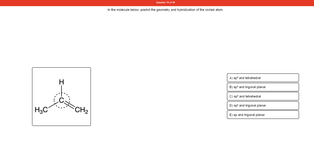 Question 19 of 39
In the molecule below, predict the geometry and hybridization of the circled atom.
A) sp' and tetrahedral
H
B) sp' and trigonal planar
C) sp and tetrahedral
D) sp and trigonal planar
|H3C
CH2
E) sp and trigonal planar
