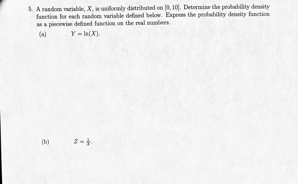 5. A random variable, X, is uniformly distributed on [0, 10]. Determine the probability density
function for each random variable defined below. Express the probability density function
as a piecewise defined function on the real numbers.
(a)
Y = ln(X).
(b)
Z = /