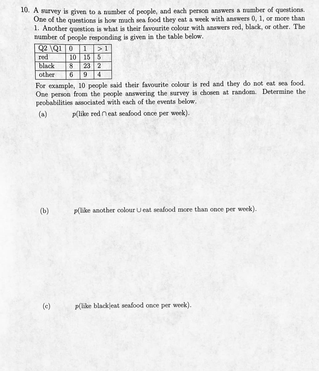 10. A survey is given to a number of people, and each person answers a number of questions.
One of the questions is how much sea food they eat a week with answers 0, 1, or more than
1. Another question is what is their favourite colour with answers red, black, or other. The
number of people responding is given in the table below.
Q2 Q1 0 1
red
> 1
black
8 23 2
other 6 9 4
(b)
10 15 5
For example, 10 people said their favourite colour is red and they do not eat sea food.
One person from the people answering the survey is chosen at random. Determine the
probabilities associated with each of the events below.
(a)
p(like red neat seafood once per week).
(c)
p(like another colour U eat seafood more than once per week).
p(like blackleat seafood once per week).