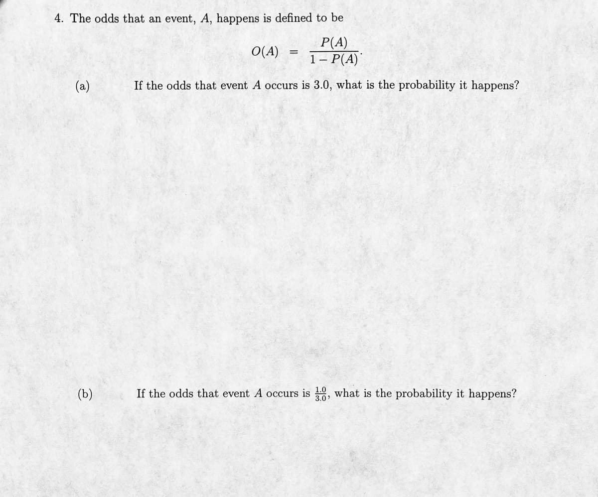 4. The odds that an event, A, happens is defined to be
O(A)
P(A)
1- P(A)
If the odds that event A occurs is 3.0, what is the probability it happens?
(a)
(b)
=
If the odds that event A occurs is 3:0, what is the probability it happens?
3.0'