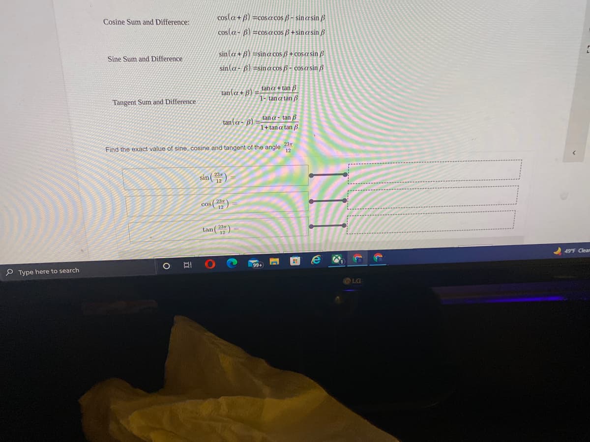 cos(a+ B) =cosa cos (ß - sin a sin ß
Cosine Sum and Difference:
cos(a- B) =coS a cos ß +sinasin ß
sin(a + B) =sina cos B+ cosa sin B
Sine Sum and Difference
sin(a- ß) =sina cos ß - cos a sin ß
tan a + tan B
tan(a + B)
1- tana tan ß
Tangent Sum and Difference
tan a - tan B
tan(a - ß)
1+ tana tan B
23m
Find the exact value of sine, cosine and tangent of the angle
sin()
cos (2)
tan ()
49 F Clear
P Type here to search
