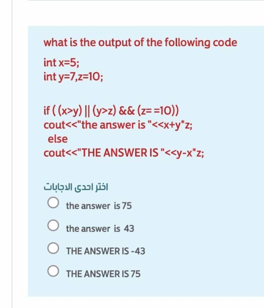 what is the output of the following code
int x=5;
int y=7,z=10;
if ( (x>y) || (y>z) && (z==10))
cout<<"the answer is "<<x+y*z;
else
cout<<"THE ANSWER IS "<<y-x*z;
اختر احدى الدجابات
the answer is 75
the answer is 43
O THE ANSWER IS -43
O THE ANSWER IS 75
