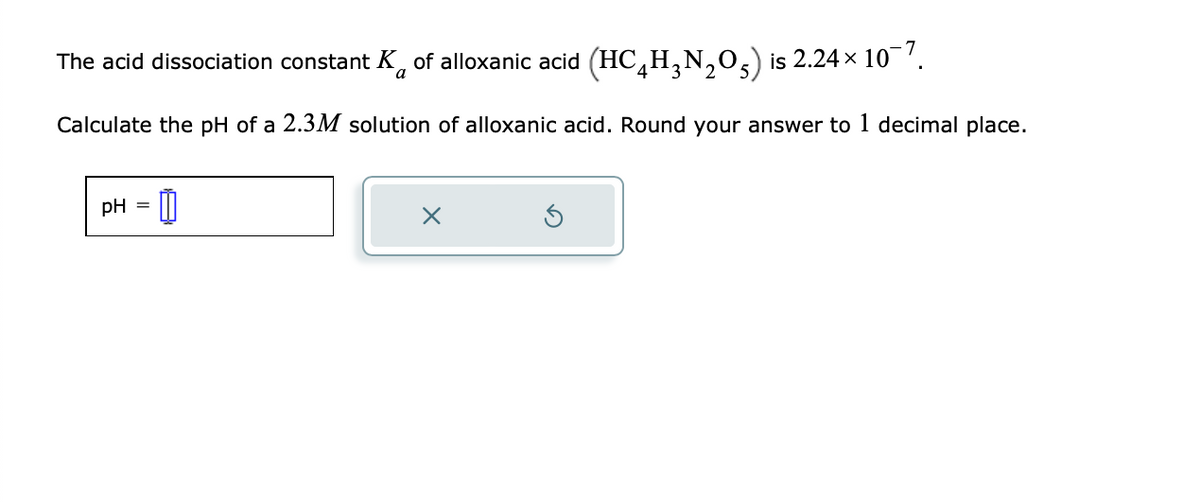 The acid dissociation constant K of alloxanic acid (HC₂H₂N₂O) is 2.24× 10¯7.
a
Calculate the pH of a 2.3M solution of alloxanic acid. Round your answer to 1 decimal place.
pH =
x