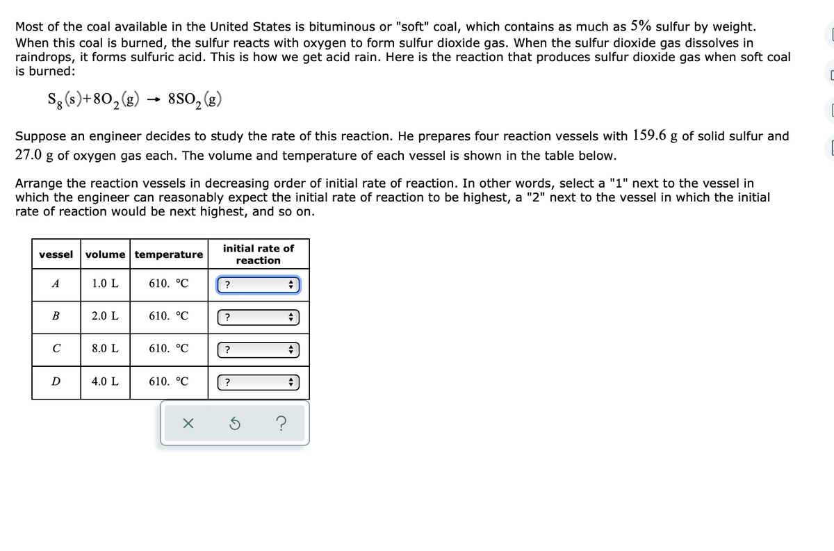 Most of the coal available in the United States is bituminous or "soft" coal, which contains as much as 5% sulfur by weight.
When this coal is burned, the sulfur reacts with oxygen to form sulfur dioxide gas. When the sulfur dioxide gas dissolves in
raindrops, it forms sulfuric acid. This is how we get acid rain. Here is the reaction that produces sulfur dioxide gas when soft coal
is burned:
Sg (s) + 80₂(g) → 850₂ (g)
2
Suppose an engineer decides to study the rate of this reaction. He prepares four reaction vessels with 159.6 g of solid sulfur and
27.0 g of oxygen gas each. The volume and temperature of each vessel is shown in the table below.
Arrange the reaction vessels in decreasing order of initial rate of reaction. In other words, select a "1" next to the vessel in
which the engineer can reasonably expect the initial rate of reaction to be highest, a "2" next to the vessel in which the initial
rate of reaction would be next highest, and so on.
vessel volume temperature
A
B
C
D
1.0 L
2.0 L
8.0 L
4.0 L
610. °C
610. °C
610. °C
610. °℃
initial rate of
reaction
?
?
?
?
?
→