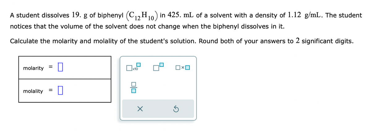 A student dissolves 19. g of biphenyl (C12H10) in 425. mL of a solvent with a density of 1.12 g/mL. The student
notices that the volume of the solvent does not change when the biphenyl dissolves in it.
Calculate the molarity and molality of the student's solution. Round both of your answers to 2 significant digits.
molarity
=
molality 0
=
x10
X
OxO