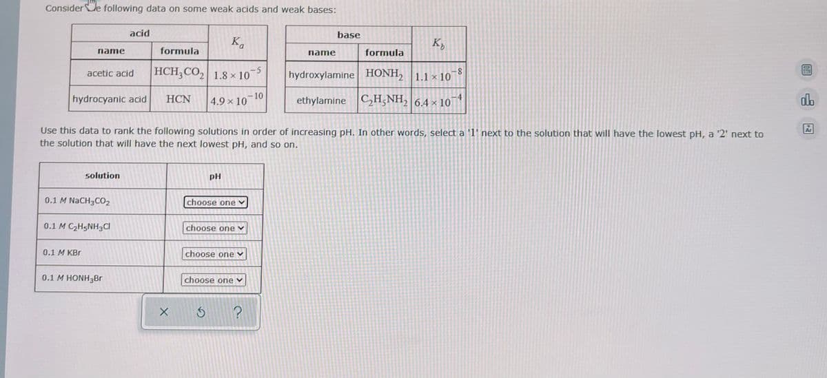 Considere following data on some weak acids and weak bases:
name
acetic acid
hydrocyanic acid
0.1 M KBr
solution
0.1 M NaCH3CO2
acid
0.1 M C₂H5NH3Cl
0.1 M HONH3Br
formula
HCH₂CO₂ 1.8 x 10-5
HCN
X
Ka
4.9 × 10
Use this data to rank the following solutions in order of increasing pH. In other words, select a '1' next to the solution that will have the lowest pH, a '2' next to
the solution that will have the next lowest pH, and so on.
PH
choose one
choose one
S
choose one
choose one
-10
?
base
name
K₂
formula
hydroxylamine HONH2 1.1 × 10 -8
ethylamine C₂H5NH₂ 6.4 x
×
10
DE!
do
2-