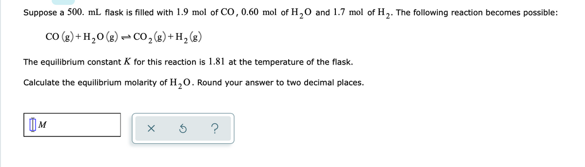 **Calculating Equilibrium Molarity of \( \text{H}_2\text{O} \) in a Chemical Reaction**

---

**Problem Statement:**
Suppose a 500. mL flask is filled with 1.9 mol of CO, 0.60 mol of \( \text{H}_2\text{O} \), and 1.7 mol of \( \text{H}_2 \). The following reaction becomes possible:

\[
\text{CO} (g) + \text{H}_2\text{O} (g) \rightleftharpoons \text{CO}_2 (g) + \text{H}_2 (g)
\]

The equilibrium constant \( K \) for this reaction is 1.81 at the temperature of the flask. 

**Task:**
Calculate the equilibrium molarity of \( \text{H}_2\text{O} \). Round your answer to two decimal places.

---

**Additional Information:**
- This question involves determining the equilibrium concentrations in a chemical equilibrium scenario.
- The molarity \( M \) of a substance is the number of moles divided by the volume (in liters) of the solution.

**Graphical/Diagrammatic Details:**
- There is no specific graph or diagram provided with the problem; however, the equilibrium expression should be set up based on the given initial conditions and equilibrium constant. 

---

**Answer Box:**
Enter the calculated equilibrium molarity of \( \text{H}_2\text{O} \) in the provided box. 

---

\[ M \: \boxed{\: \: \: \: } \]

---