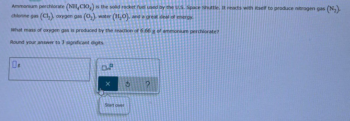 ### Ammonium Perchlorate Reaction and Oxygen Gas Production

**Introduction:**
Ammonium perchlorate (NH₄ClO₄) is the solid rocket fuel used by the U.S. Space Shuttle. It reacts with itself to produce nitrogen gas (N₂), chlorine gas (Cl₂), oxygen gas (O₂), water (H₂O), and a significant amount of energy.

**Problem Statement:**
What mass of oxygen gas is produced by the reaction of 6.66 grams of ammonium perchlorate?
- Round your answer to 3 significant digits.

**Calculation Interface:**
- There is a text input field for users to enter their answer in grams, indicated by "g."
- Below the input field, there seem to be buttons for operations or actions including a reset button labeled "Start over."

**Interactive Elements:**
- Input field for entering the mass of oxygen gas produced.
- Operational controls beneath the input to facilitate calculation processes or reset inputs.

**Note to Students:**
Ensure your calculations are accurate and round off your final answer to three significant digits as specified.

This setup encourages interactive learning and hands-on calculation to understand the stoichiometry of rocket fuel reactions.