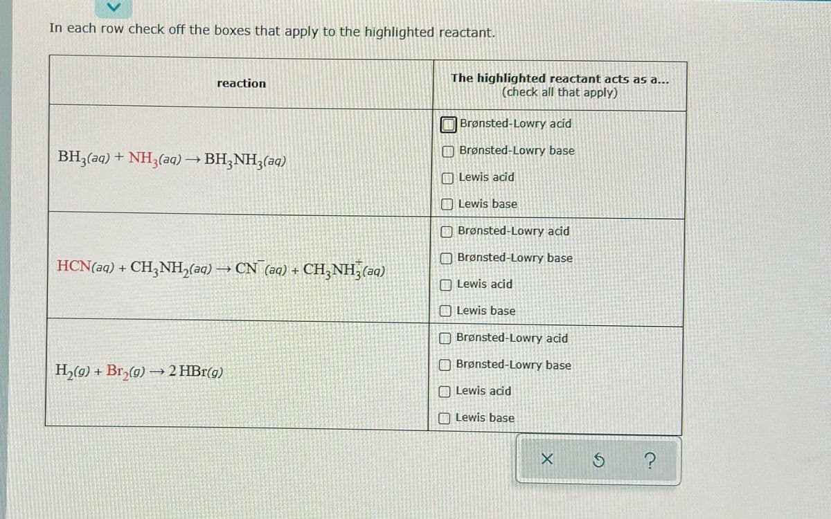 In each row check off the boxes that apply to the highlighted reactant.
reaction
BH3(aq) + NH3(aq) → BH3NH3(aq)
HCN(aq) + CH3NH₂(aq) →→→ CN (aq) + CH3NH₂ (aq)
H₂(g) + Br₂(g)
+
Br₂(g) → 2 HBr(g)
The highlighted reactant acts as a...
(check all that apply)
Brønsted-Lowry acid
Brønsted-Lowry base
Lewis acid
Lewis base
Brønsted-Lowry acid
Brønsted-Lowry base
Lewis acid
Lewis base
Brønsted-Lowry acid
Brønsted-Lowry base
Lewis acid
Lewis base
X
$
?