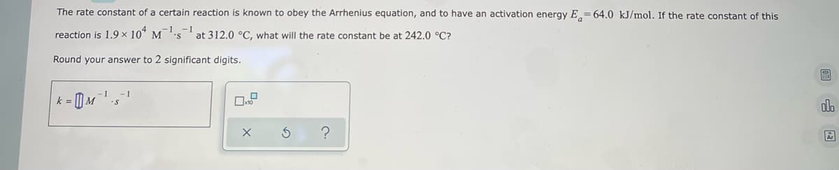 The rate constant of a certain reaction is known to obey the Arrhenius equation, and to have an activation energy E= 64.0 kJ/mol. If the rate constant of this
reaction is 1.9 × 104 M¹s1 at 312.0 °C, what will the rate constant be at 242.0 °C?
Round your answer to 2 significant digits.
S
k = M¹ s
olo
S
?