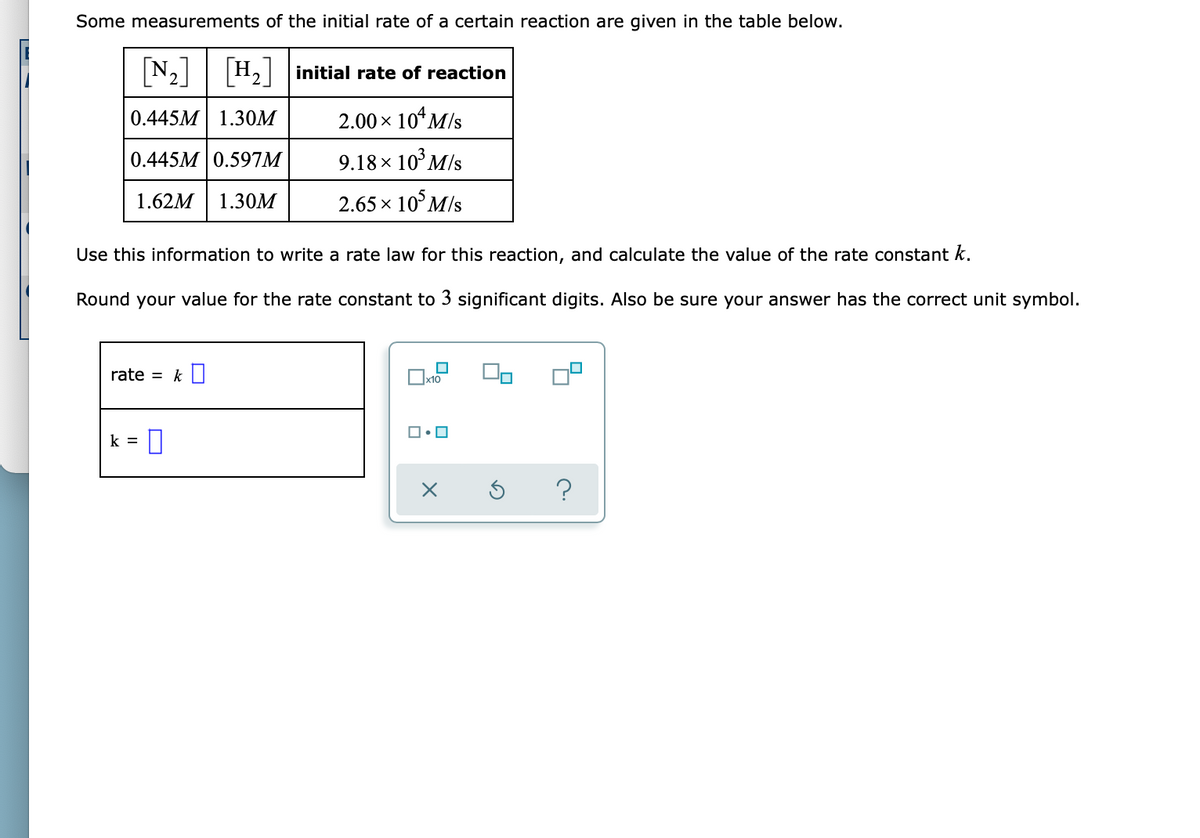 Some measurements of the initial rate of a certain reaction are given in the table below.
[N₂] [H₂] initial rate of reaction
0.445M 1.30M
2.00 × 10¹ M/s
0.445M 0.597M
9.18 × 10³ M/s
1.62M 1.30M
2.65 × 105 M/s
Use this information to write a rate law for this reaction, and calculate the value of the rate constant k.
Round your value for the rate constant to 3 significant digits. Also be sure your answer has the correct unit symbol.
rate = k
k =
x10
ロ・ロ