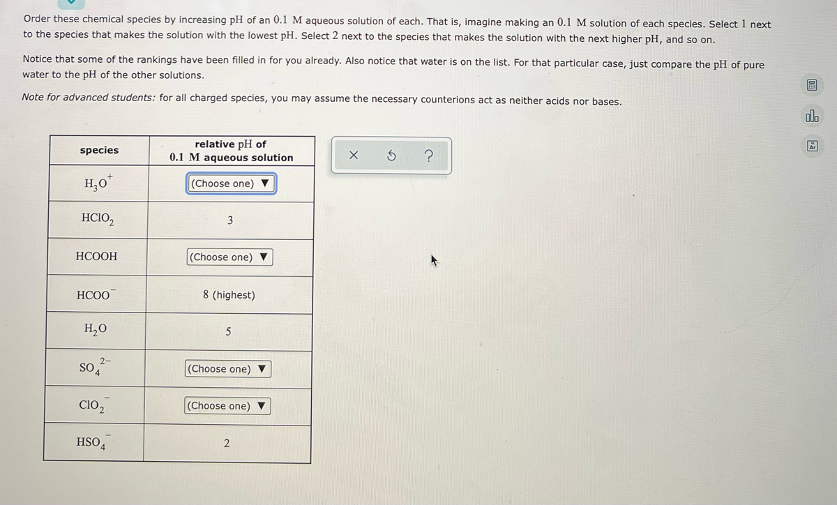 **Order these chemical species by increasing pH of an 0.1 M aqueous solution of each.**

**Instructions:**
Imagine making an 0.1 M solution of each species. Select 1 next to the species that makes the solution with the lowest pH. Select 2 next to the species that makes the solution with the next higher pH, and so on.

**Note:** Some of the rankings have been filled in for you already. Also notice that water is on the list. For water, just compare the pH of pure water to the pH of the other solutions.

**For Advanced Students:** For all charged species, you may assume the necessary counterions act as neither acids nor bases.

**Table:**

| Species | Relative pH of 0.1 M Aqueous Solution |
|---------|---------------------------------------|
| H₃O⁺   | (Choose one)                          |
| HClO₂  | 3                                     |
| HCOOH  | (Choose one)                          |
| HCOO⁻  | 8 (highest)                           |
| H₂O    | 5                                     |
| SO₄²⁻  | (Choose one)                          |
| ClO₂⁻  | (Choose one)                          |
| HSO₄⁻  | 2                                     |

**Explanation of Figure:**
The table above lists various chemical species and their relative pH values in a 0.1 M aqueous solution. You need to rank these species from 1 to 8, where 1 corresponds to the lowest pH (most acidic) and 8 corresponds to the highest pH (most basic). Some values have already been provided to guide you.