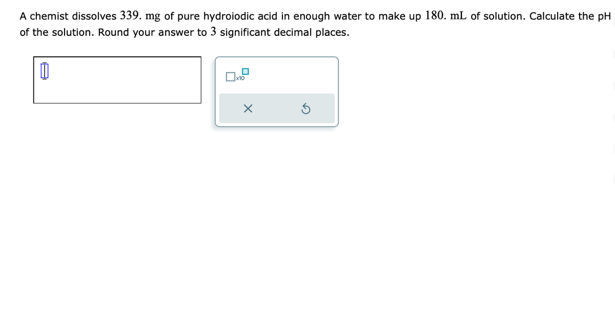 A chemist dissolves 339. mg of pure hydroiodic acid in enough water to make up 180. mL of solution. Calculate the pH
of the solution. Round your answer to 3 significant decimal places.
Ú
x10
×