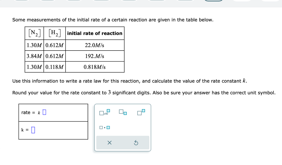 Some measurements of the initial rate of a certain reaction are given in the table below.
[N₂] [H₂] initial rate of reaction
1.30M 0.612M
22.0M/s
3.84M 0.612M
192.M/s
1.30M 0.118M
0.818M/s
Use this information to write a rate law for this reaction, and calculate the value of the rate constant k.
Round your value for the rate constant to 3 significant digits. Also be sure your answer has the correct unit symbol.
rate = k
k=
0
☐
x10
0
X