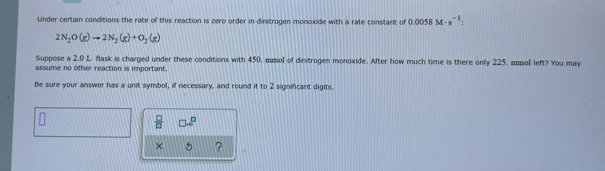 **Reaction Rate and Half-Life Calculation**

Under certain conditions, the rate of this reaction is zero order in dinitrogen monoxide with a rate constant of \(0.0058 \, \text{M} \cdot \text{s}^{-1}\):

\[ 2N_2O (g) \to 2N_2 (g) + O_2 (g) \]

Suppose a \(2.0 \, \text{L}\) flask is charged under these conditions with \(450. \, \text{mmol}\) of dinitrogen monoxide. After how much time is there only \(225. \, \text{mmol}\) left? You may assume no other reaction is important.

Be sure your answer has a unit symbol, if necessary, and round it to 2 significant digits.

[Input box with a 'unit' toggle option, represented by an empty rectangle and buttons representing different unit choices]

[Additional buttons/icons below:
- X: Reset
- S: Solve
- ?: Help or more information]