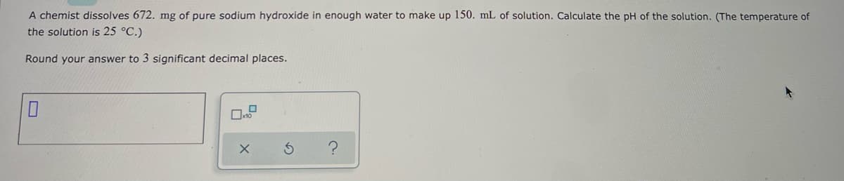 **Chemistry Problem: Calculating the pH of a Sodium Hydroxide Solution**

**Problem Statement:**

A chemist dissolves 672 mg of pure sodium hydroxide in enough water to make up 150 mL of solution. Calculate the pH of the solution. (The temperature of the solution is 25 °C.)

**Instructions:**

Round your answer to 3 significant decimal places.

**Answer Box:**

[Input Box]

**Additional Options:**

- [Checkbox] x10
- [Button] x
- [Button] ↺ (reset)
- [Button] ? (help)

**Explanation:**

To solve this problem, follow the steps below:

1. **Calculate the molarity (M) of the NaOH solution:**
   
   - Convert milligrams to grams: 
     \( 672 \text{ mg} = 0.672 \text{ g} \)
   
   - Determine the molar mass of NaOH (Sodium Hydroxide):
     \( \text{NaOH} = 22.99 \text{(Na)} + 15.999 \text{(O)} + 1.008 \text{(H)} = 39.997 \text{ g/mol} \)

   - Calculate the number of moles of NaOH:
     \( \text{moles of NaOH} = \frac{0.672 \text{ g}}{39.997 \text{ g/mol}} \approx 0.0168 \text{ moles} \)
   
   - Convert mL to L:
     \( 150 \text{ mL} = 0.150 \text{ L} \)
   
   - Calculate the molarity (M) of the solution:
     \( \text{Molarity (M)} = \frac{0.0168 \text{ moles of NaOH}}{0.150 \text{ L}} \approx 0.112 \text{ M} \)

2. **Calculate the concentration of hydroxide ions (OH\(^-\)):**
   
   Since NaOH is a strong base and dissociates completely in water:
   \( [\text{OH}^-] = 0.112 \text{ M} \)

3. **Calculate the pOH:**
   
   \( \text{pOH} = -\log[\text{OH}^-