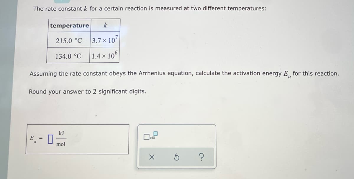 The rate constant k for a certain reaction is measured at two different temperatures:
temperature k
215.0 °C
3.7 x 107
134.0 °C
1.4 x 106
Assuming the rate constant obeys the Arrhenius equation, calculate the activation energy E for this reaction.
a
Round your answer to 2 significant digits.
kJ
E =
0
mol
?
0
x10
X