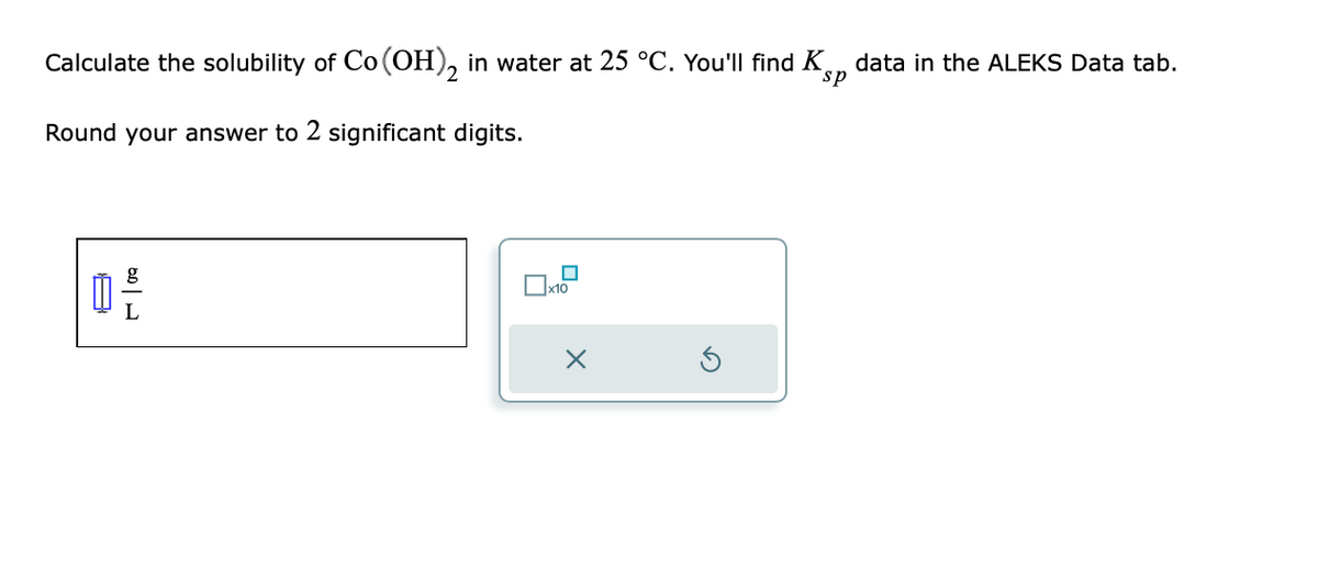 Calculate the solubility of Co (OH)₂ in water at 25 °C. You'll find K
sp
Round your answer to 2 significant digits.
0 --
L
П
x10
data in the ALEKS Data tab.