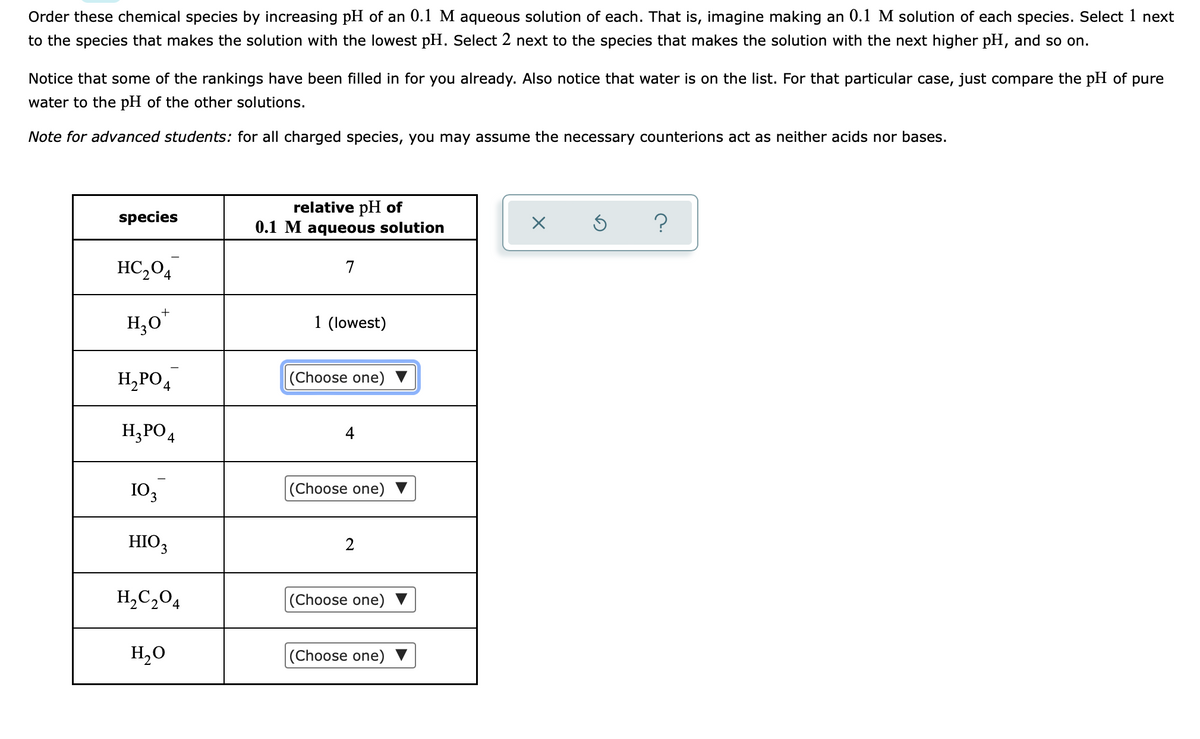 **Ordering Chemical Species by pH**

**Objective:**
Order these chemical species by increasing pH of an 0.1 M aqueous solution of each. This means imagining making a 0.1 M solution of each species. Select 1 next to the species that makes the solution with the lowest pH. Select 2 next to the species that makes the solution with the next higher pH, and so on.

**Instructions:**
Notice that some of the rankings have been filled in for you already. Also, notice that water is on the list. For that particular case, just compare the pH of pure water to the pH of the other solutions.

**Note for Advanced Students:**
For all charged species, you may assume the necessary counterions act as neither acids nor bases.

### Species Table

| Species   | Relative pH of 0.1 M Aqueous Solution |
|-----------|----------------------------|
| HC₂O₄⁻    | 7                          |
| H₃O⁺     | 1 (lowest)                 |
| H₂PO₄⁻   | (Choose one)               |
| H₃PO₄    | 4                          |
| IO₃⁻    | (Choose one)               |
| HIO₃    | 2                          |
| H₂C₂O₄   | (Choose one)               |
| H₂O     | (Choose one)               |

**Explanation of the Table:**
- **HC₂O₄⁻:** Has a relative pH of 7.
- **H₃O⁺:** Contains the lowest pH value, marked as 1.
- **H₂PO₄⁻, IO₃⁻, H₂C₂O₄, and H₂O:** The relative pH values need to be chosen to complete the ranking.
- **H₃PO₄:** Has a relative pH value of 4.
- **HIO₃:** Has been assigned a relative pH value of 2.

This table aids students in visualizing and understanding how different chemical species influence the pH of an aqueous solution.