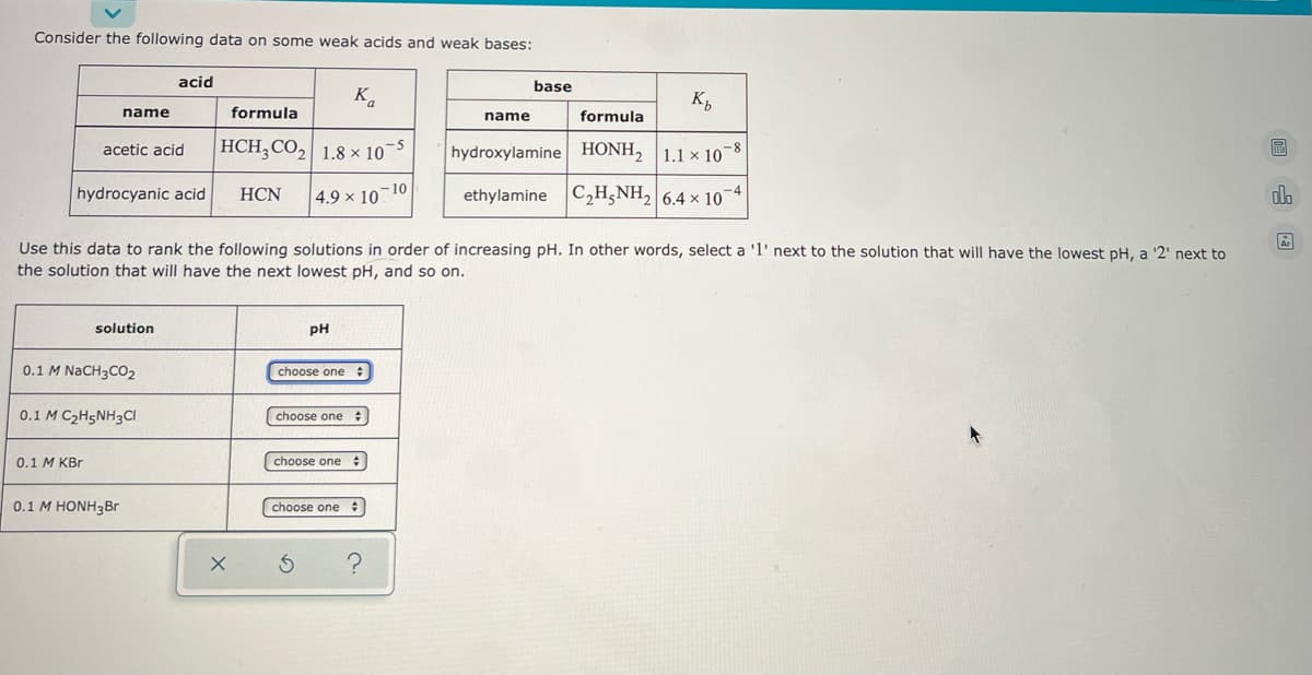 ### Acid and Base Data Table

**Consider the following data on some weak acids and weak bases:**

#### Acids
| Name          | Formula  | \( K_a \)        |
|---------------|----------|-----------------|
| Acetic acid   | \( \text{HCH}_3\text{CO}_2 \) | \( 1.8 \times 10^{-5} \)  |
| Hydrocyanic acid | \( \text{HCN} \)          | \( 4.9 \times 10^{-10} \) |

#### Bases
| Name          | Formula      | \( K_b \)        |
|---------------|--------------|-----------------|
| Hydroxylamine | \( \text{HONH}_2 \) | \( 1.1 \times 10^{-8} \)  |
| Ethylamine    | \( \text{C}_2\text{H}_5\text{NH}_2 \) | \( 6.4 \times 10^{-4} \)  |

---

**Use these data to rank the following solutions in order of increasing pH. In other words, select a '1' next to the solution that will have the lowest pH, a '2' next to the solution that will have the next lowest pH, and so on.**

#### Solution Ranking

| Solution                       | pH        |
|--------------------------------|-----------|
| \( 0.1\, M\, \text{NaCH}_3\text{CO}_2 \) | 
| \( 0.1\, M\, \text{C}_2\text{H}_5\text{NH}_3\text{Cl} \)  | 
| \( 0.1\, M\, \text{KBr} \)                  | 
| \( 0.1\, M\, \text{HONH}_3\text{Br} \)     | 


To rank the solutions:

1. Analyze the acids and bases' \( K_a \) and \( K_b \) values.
2. Determine the strengths of each as an acid or base.
3. Rank the solutions from the one with the lowest pH (most acidic) to the highest pH (most basic).

