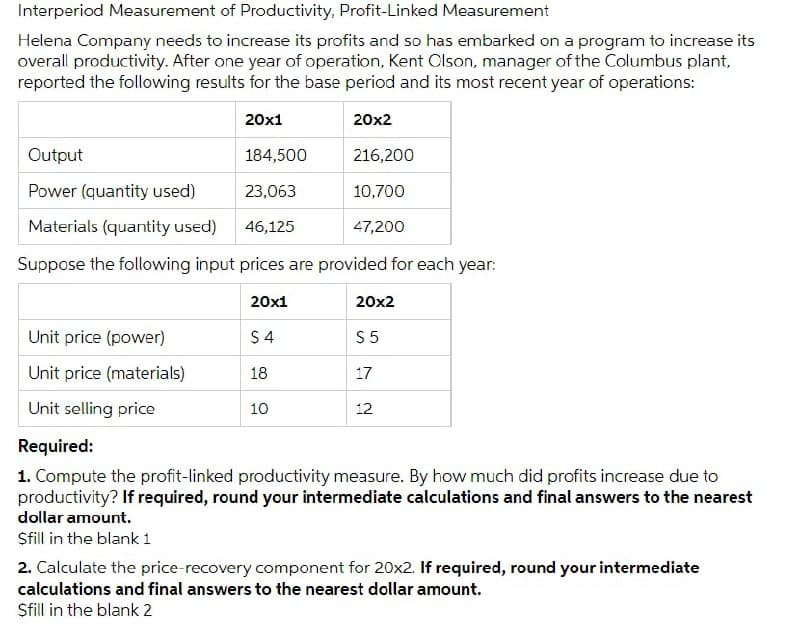 Interperiod Measurement of Productivity, Profit-Linked Measurement
Helena Company needs to increase its profits and so has embarked on a program to increase its
overall productivity. After one year of operation, Kent Clson, manager of the Columbus plant,
reported the following results for the base period and its most recent year of operations:
20x1
20x2
Output
184,500
216,200
Power (quantity used)
23,063
10,700
Materials (quantity used)
46,125
47,200
Suppose the following input prices are provided for each year:
20x1
20x2
Unit price (power)
$ 4
S 5
Unit price (materials)
18
17
Unit selling price
10
12
Required:
1. Compute the profit-linked productivity measure. By how much did profits increase due to
productivity? If required, round your intermediate calculations and final answers to the nearest
dollar amount.
Sfill in the blank 1
2. Calculate the price-recovery component for 20x2. If required, round your intermediate
calculations and final answers to the nearest dollar amount.
Sfill in the blank 2
